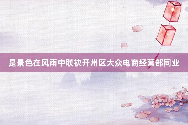 是景色在风雨中联袂开州区大众电商经营部同业