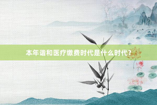 本年谐和医疗缴费时代是什么时代？
